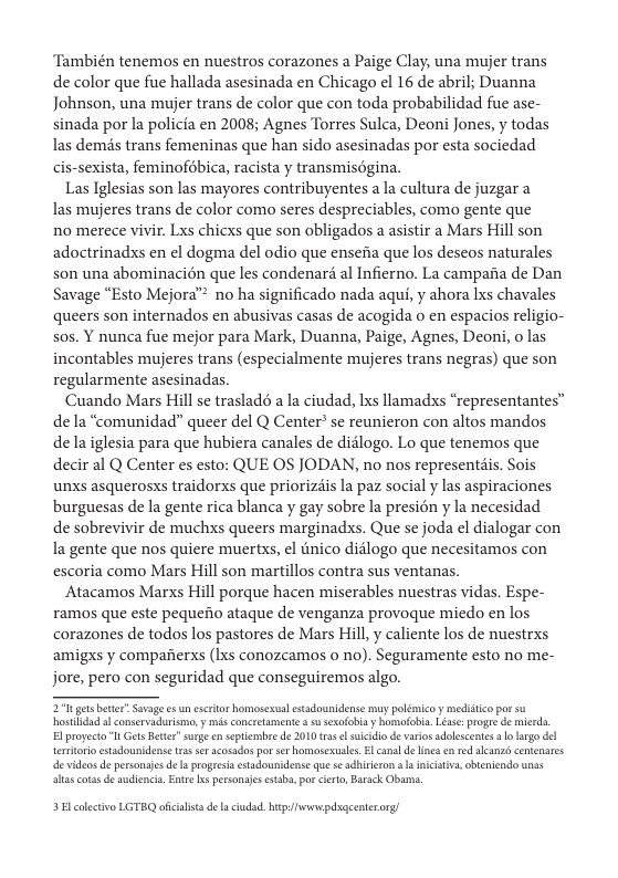 ‘También tenemos en nuestros corazones a Paige Clay, una mujer trans de color que fue hallada asesinada en Chicago el 16 de abril; Duanna Johnson, una mujer trans de color que con toda probabilidad fue ase- sinada por la policia en 2008; Agnes Torres Sulca, Deoni Jones, y todas las demis trans femeninas que han sido asesinadas por esta sociedad cis-sexista, feminofébica, racista y transmisogina.  Las Iglesias son las mayores contribuyentes a la cultura de juzgar a las mujeres trans de color como seres despreciables, como gente que no merece vivir. Lxs chicxs que son obligados a asistir a Mars Hill son adoctrinadxs en el dogma del odio que ensefia que los deseos naturales son una abominacién que les condenar al Infierno. La campafia de Dan Savage “Esto Mejora™ no ha significado nada aqui, y ahora Lxs chavales queers son internados en abusivas casas de acogida o en espacios religio- sos. Y nunca fue mejor para Mark, Duanna, Paige, Agnes, Deon, o las incontables mujeres trans (especialmente mujeres trans negras) que son regularmente asesinadas.  Cuando Mars Hill se trasladé a la ciudad, Ixs llamadxs “representantes” de la “comunidad” queer del Q Center’ se reunieron con altos mandos de la iglesia para que hubiera canales de didlogo. Lo que tenemos que decir al Q Center es esto: QUE OS JODAN, no nos representsis. Sois unxs asquerosxs traidorxs que priorizdis la paz social y las aspiraciones burguesas de la gente rica blanca y gay sobre la presion y la necesidad de sobrevivir de muchxs queers marginadxs. Que se joda el dialogar con Ia gente que nos quiere muertxs, el tnico didlogo que necesitamos con escoria como Mars Hill son martillos contra sus ventanas.  Atacamos Marxs Hill porque hacen miserables nuestras vidas. Espe- ramos que este pequefio ataque de venganza provoque miedo en los corazones de todos los pastores de Mars Hill,y caliente los de nuestrxs amigxs y compafierxs (Ixs conozcamos o no). Seguramente esto no me- jore, pero con seguridad que conseguiremos algo.  271 gt ber”Saage e un sscriorhormosexl stadounidense y poléicoy medcoporsu ot al onsevadrims s concesament . sesolobiy ool e progr d e E proyect " Ges Bettr” surge nsptembe e 310 oo sk G varos adolscente s o hrgo del.  e videos d personsies de s progesi estadounidense que s adhirieron s iicstv, obteniendo unas e cotse de sudienci. Entr s pessongjs sstaba. por cero, Barack Obams.  3Bl colectivo LGTBQ aficalisa de aciudad. hp:wwpdsgcenterorg/ 